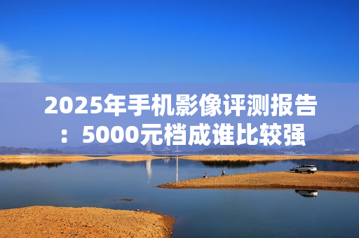 2025年手机影像评测报告：5000元档成谁比较强
