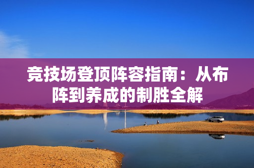 竞技场登顶阵容指南:从布阵到养成的制胜全解 竞技场登顶阵容指南:从布阵到养成的制胜全解