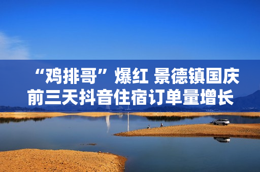 “鸡排哥”爆红 景德镇国庆前三天抖音住宿订单量增长近7成 “鸡排哥”爆红 景德镇国庆前三天抖音住宿订单量增长近7成