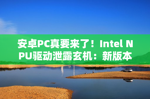 安卓PC真要来了！Intel NPU驱动泄露玄机：新版本支持Android
