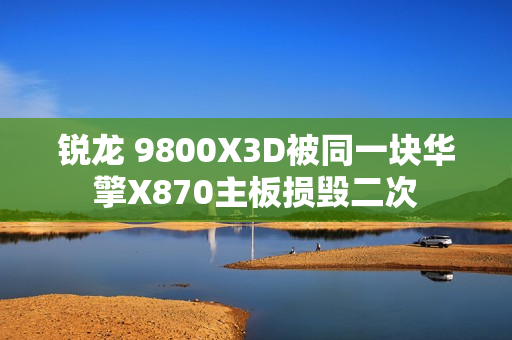 锐龙 9800X3D被同一块华擎X870主板损毁二次 锐龙 9800X3D被同一块华擎X870主板损毁二次