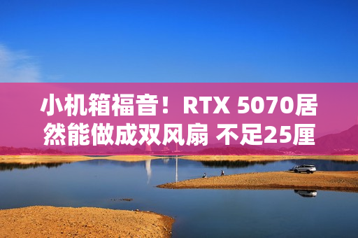 小机箱福音！RTX 5070居然能做成双风扇 不足25厘米