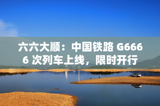 六六大顺：中国铁路 G6666 次列车上线，限时开行