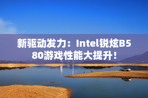 新驱动发力：Intel锐炫B580游戏性能大提升！