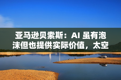 亚马逊贝索斯：AI 虽有泡沫但也提供实际价值，太空数据中心有望成为现实