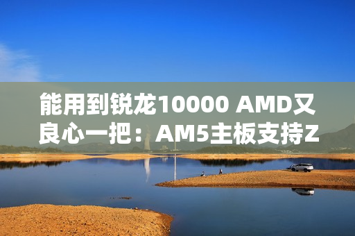 能用到锐龙10000 AMD又良心一把：AM5主板支持Zen6处理器