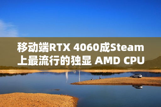 移动端RTX 4060成Steam上最流行的独显 AMD CPU份额突破40%