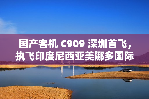 国产客机 C909 深圳首飞，执飞印度尼西亚美娜多国际客运航线