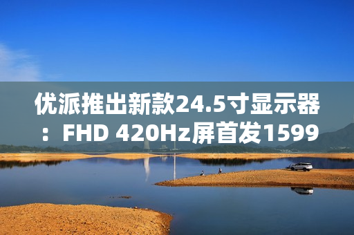 优派推出新款24.5寸显示器：FHD 420Hz屏首发1599元