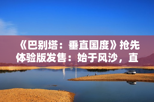 《巴别塔：垂直国度》抢先体验版发售：始于风沙，直抵星辰的文明筑建之旅