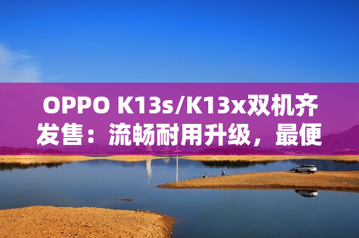 OPPO K13s/K13x双机齐发售：流畅耐用升级，最便宜“三防手机”来袭