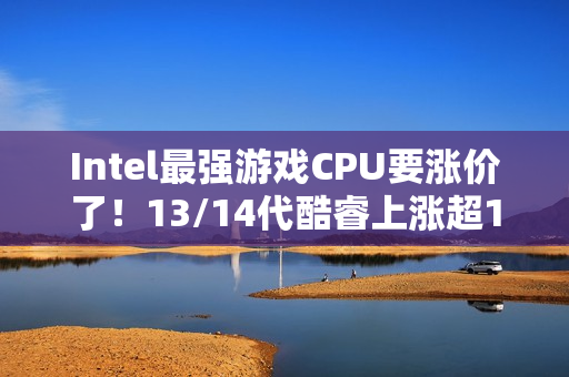 Intel最强游戏CPU要涨价了！13/14代酷睿上涨超10%