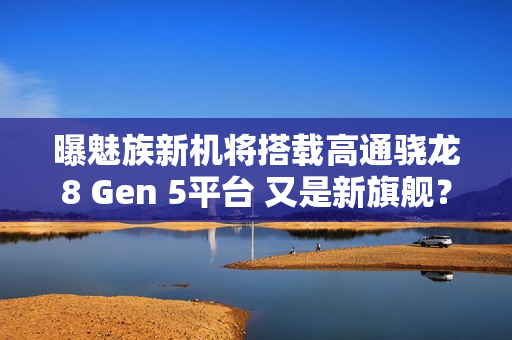 曝魅族新机将搭载高通骁龙8 Gen 5平台 又是新旗舰？