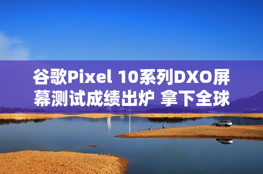 谷歌Pixel 10系列DXO屏幕测试成绩出炉 拿下全球第一