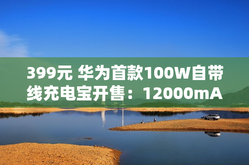 399元 华为首款100W自带线充电宝开售：12000mAh旗舰手机电芯 3C认证