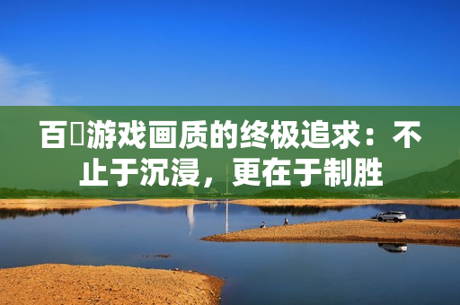 百吋游戏画质的终极追求：不止于沉浸，更在于制胜