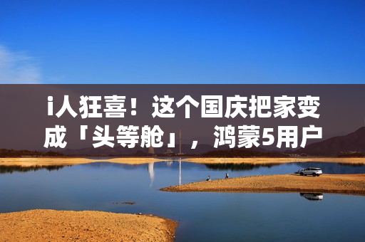 i人狂喜！这个国庆把家变成「头等舱」，鸿蒙5用户请进