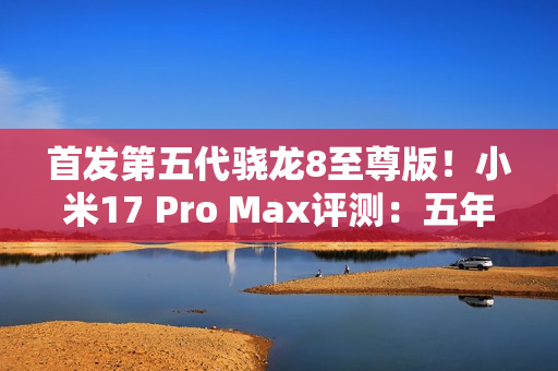 首发第五代骁龙8至尊版！小米17 Pro Max评测：五年高端之路的集大成者