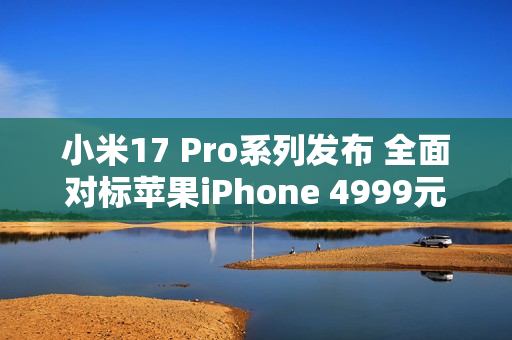 小米17 Pro系列发布 全面对标苹果iPhone 4999元起售