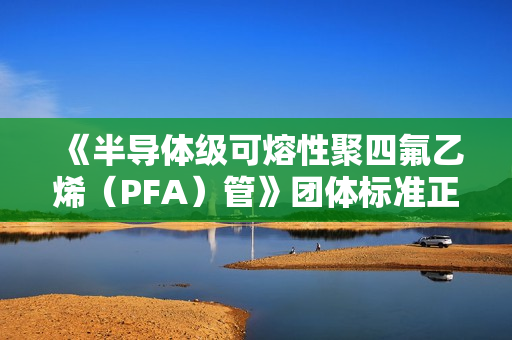 《半导体级可熔性聚四氟乙烯（PFA）管》团体标准正式发布
