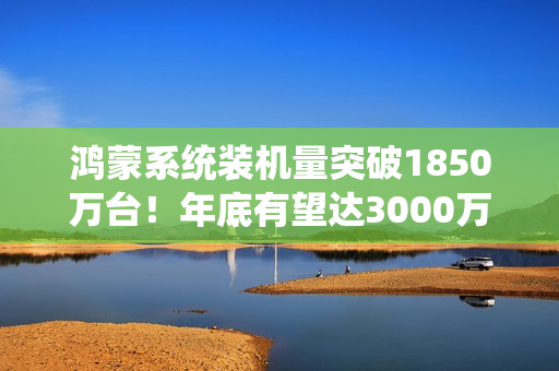 鸿蒙系统装机量突破1850万台！年底有望达3000万