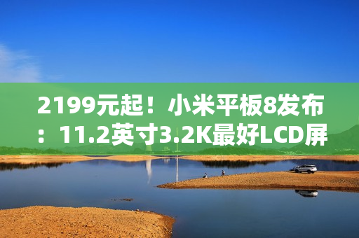 2199元起!小米平板8发布:11.2英寸3.2K最好LCD屏 2199元起!小米平板8发布:11.2英寸3.2K最好LCD屏