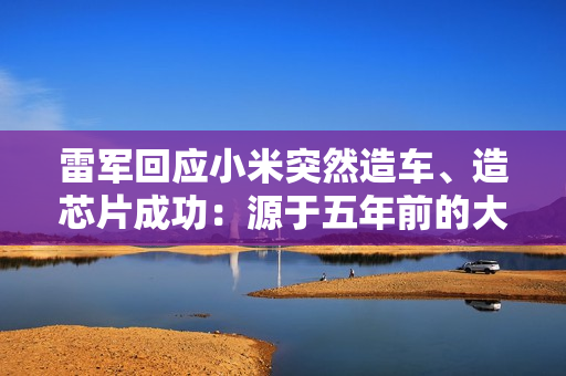 雷军回应小米突然造车、造芯片成功：源于五年前的大反思