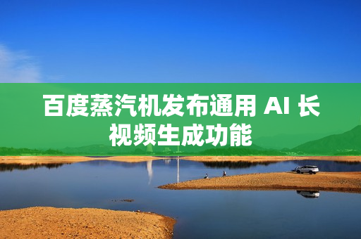 百度蒸汽机发布通用 AI 长视频生成功能