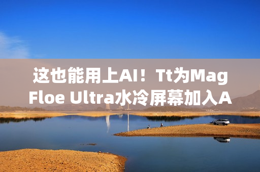 这也能用上AI！Tt为MagFloe Ultra水冷屏幕加入AI功能：实现自定义背景