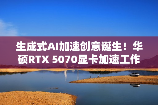 生成式AI加速创意诞生！华硕RTX 5070显卡加速工作进程