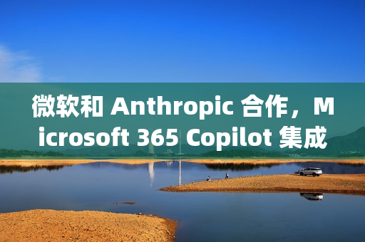 微软和 Anthropic 合作,Microsoft 365 Copilot 集成 Claude 模型 微软和 Anthropic 合作,Microsoft 365 Copilot 集成 Claude 模型