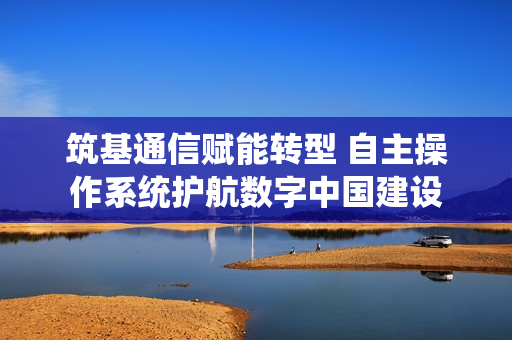 筑基通信赋能转型 自主操作系统护航数字中国建设