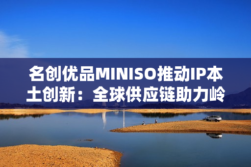 名创优品MINISO推动IP本土创新：全球供应链助力岭南文化走向年轻市场