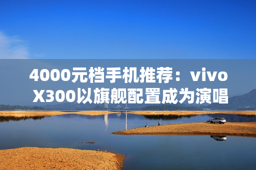 4000元档手机推荐：vivo X300以旗舰配置成为演唱会、旅拍人像神器