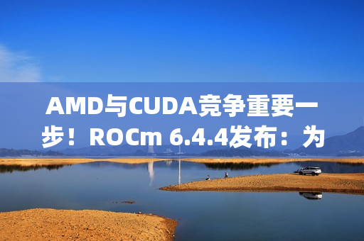 AMD与CUDA竞争重要一步！ROCm 6.4.4发布：为Windows上RX 90/70带来PyTorch