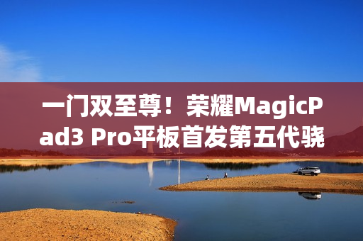 一门双至尊！荣耀MagicPad3 Pro平板首发第五代骁龙8至尊版：定义安卓最强平板