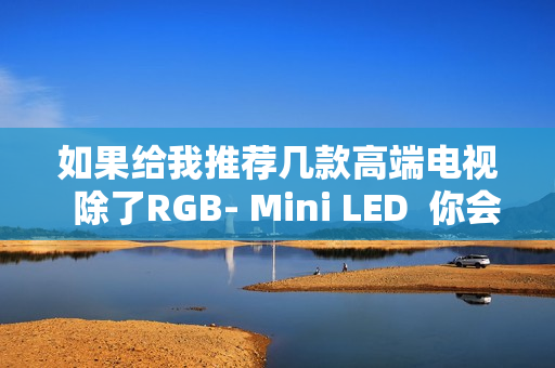 如果给我推荐几款高端电视  除了RGB- Mini LED  你会推荐海信E7Q吗