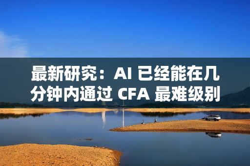 最新研究：AI 已经能在几分钟内通过 CFA 最难级别考试