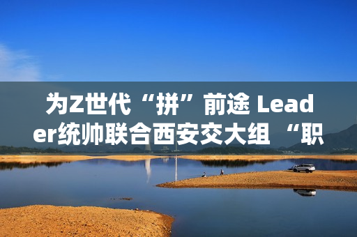 为Z世代“拼”前途 Leader统帅联合西安交大组 “职趣局”