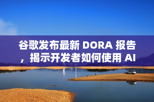 谷歌发布最新 DORA 报告，揭示开发者如何使用 AI