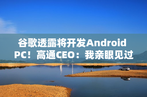 谷歌透露将开发Android PC!高通CEO:我亲眼见过、太不可思议了 谷歌透露将开发Android PC!高通CEO:我亲眼见过、太不可思议了