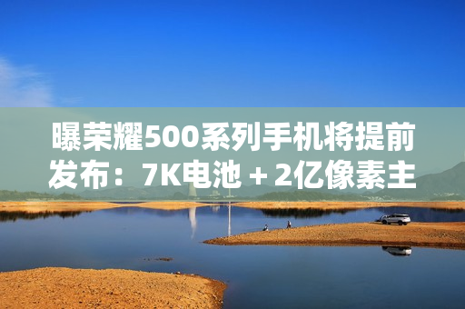 曝荣耀500系列手机将提前发布:7K电池+2亿像素主摄 曝荣耀500系列手机将提前发布:7K电池+2亿像素主摄