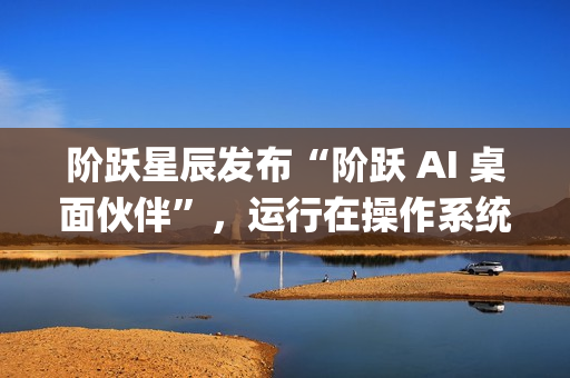 阶跃星辰发布“阶跃 AI 桌面伙伴”，运行在操作系统上的 Agent