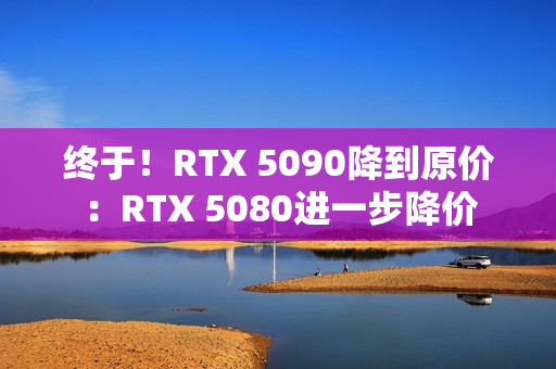 终于！RTX 5090降到原价：RTX 5080进一步降价