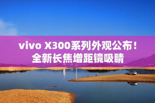 vivo X300系列外观公布！全新长焦增距镜吸睛