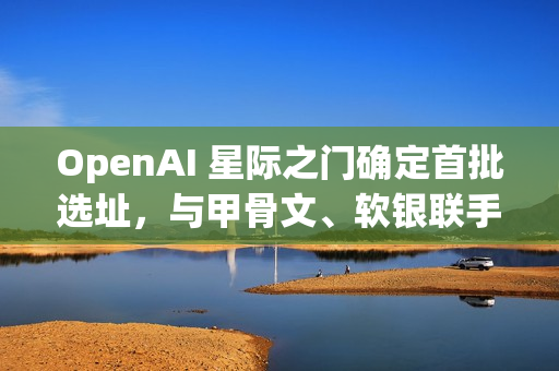 OpenAI 星际之门确定首批选址，与甲骨文、软银联手建五大 AI 数据中心