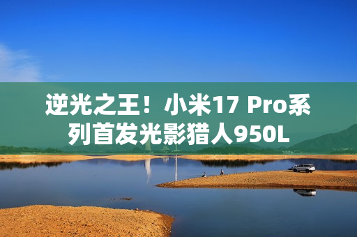 逆光之王！小米17 Pro系列首发光影猎人950L