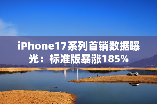 iPhone17系列首销数据曝光：标准版暴涨185%