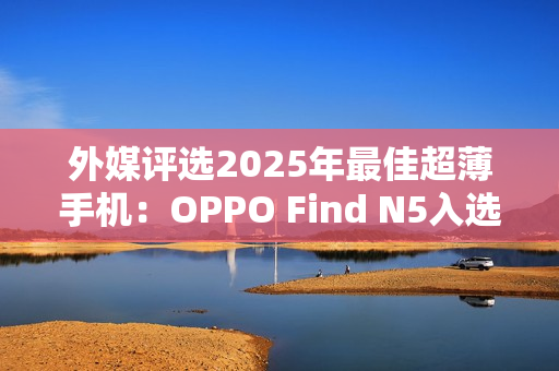 外媒评选2025年最佳超薄手机：OPPO Find N5入选