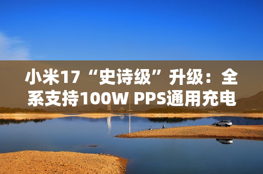 小米17“史诗级”升级：全系支持100W PPS通用充电协议